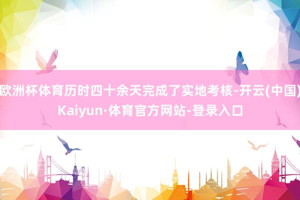 欧洲杯体育历时四十余天完成了实地考核-开云(中国)Kaiyun·体育官方网站-登录入口
