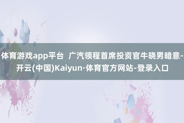 体育游戏app平台  广汽领程首席投资官牛晓男暗意-开云(中国)Kaiyun·体育官方网站-登录入口