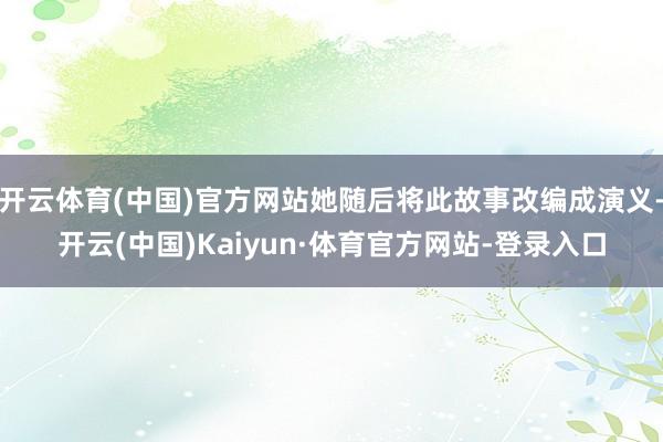 开云体育(中国)官方网站她随后将此故事改编成演义-开云(中国)Kaiyun·体育官方网站-登录入口