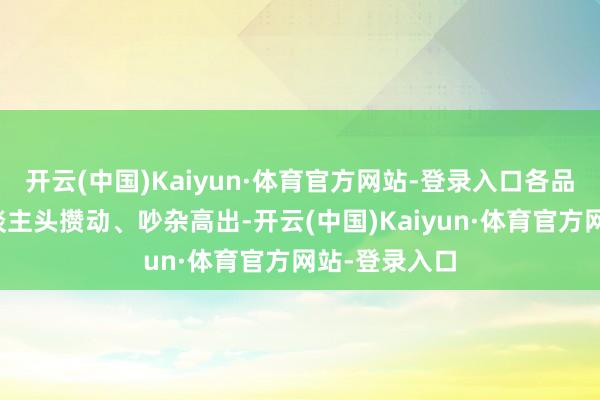 开云(中国)Kaiyun·体育官方网站-登录入口各品牌展区内东谈主头攒动、吵杂高出-开云(中国)Kaiyun·体育官方网站-登录入口