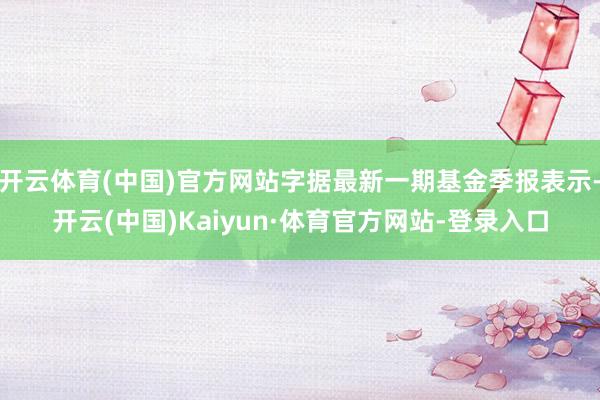 开云体育(中国)官方网站字据最新一期基金季报表示-开云(中国)Kaiyun·体育官方网站-登录入口