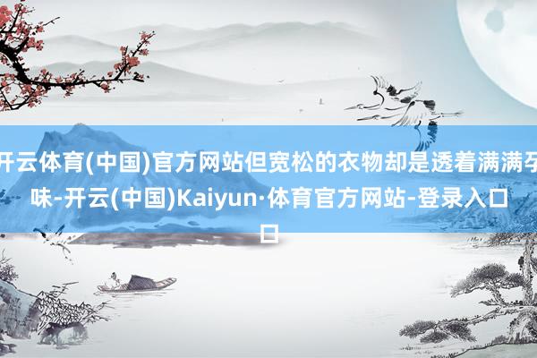 开云体育(中国)官方网站但宽松的衣物却是透着满满孕味-开云(中国)Kaiyun·体育官方网站-登录入口
