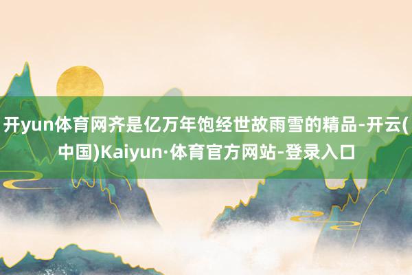 开yun体育网齐是亿万年饱经世故雨雪的精品-开云(中国)Kaiyun·体育官方网站-登录入口