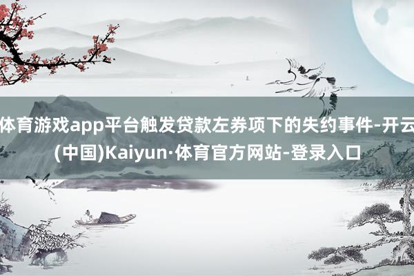 体育游戏app平台触发贷款左券项下的失约事件-开云(中国)Kaiyun·体育官方网站-登录入口