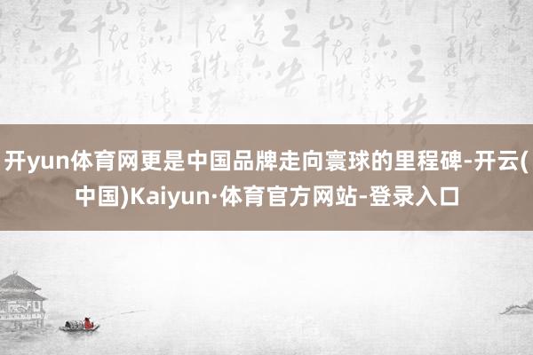 开yun体育网更是中国品牌走向寰球的里程碑-开云(中国)Kaiyun·体育官方网站-登录入口