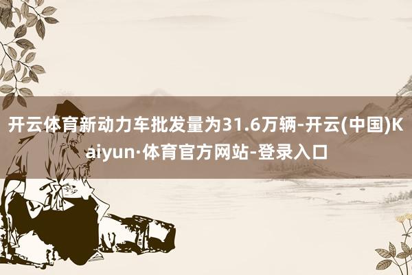 开云体育新动力车批发量为31.6万辆-开云(中国)Kaiyun·体育官方网站-登录入口
