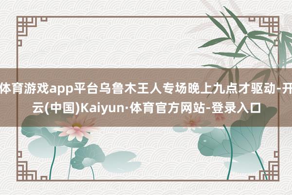 体育游戏app平台乌鲁木王人专场晚上九点才驱动-开云(中国)Kaiyun·体育官方网站-登录入口