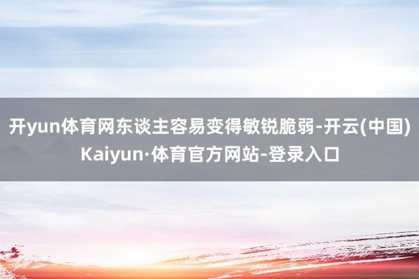 开yun体育网东谈主容易变得敏锐脆弱-开云(中国)Kaiyun·体育官方网站-登录入口
