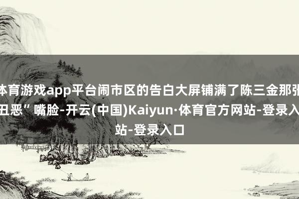 体育游戏app平台闹市区的告白大屏铺满了陈三金那张“丑恶”嘴脸-开云(中国)Kaiyun·体育官方网站-登录入口
