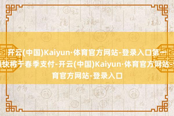 开云(中国)Kaiyun·体育官方网站-登录入口第一笔付款最快将于春季支付-开云(中国)Kaiyun·体育官方网站-登录入口