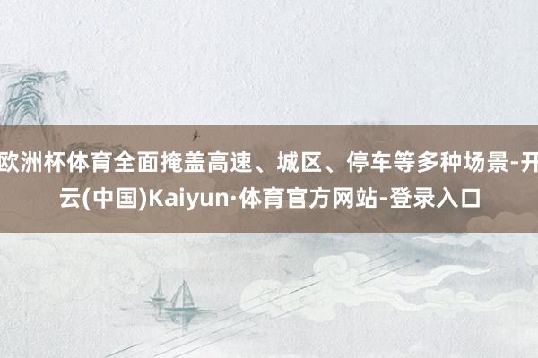 欧洲杯体育全面掩盖高速、城区、停车等多种场景-开云(中国)Kaiyun·体育官方网站-登录入口
