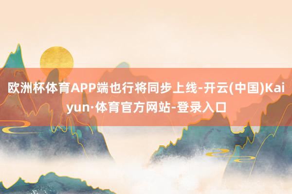 欧洲杯体育APP端也行将同步上线-开云(中国)Kaiyun·体育官方网站-登录入口