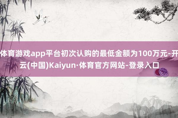 体育游戏app平台初次认购的最低金额为100万元-开云(中国)Kaiyun·体育官方网站-登录入口