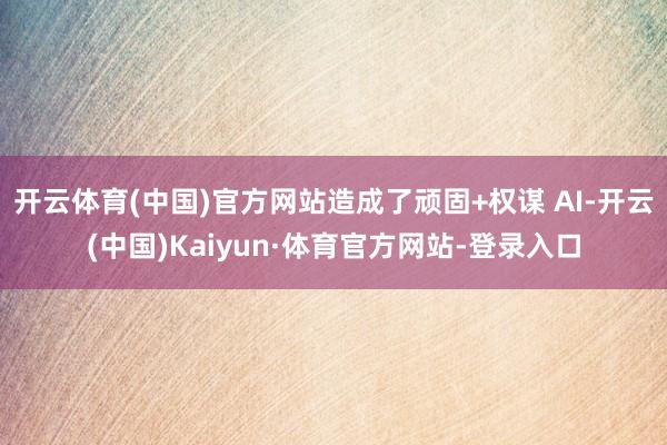 开云体育(中国)官方网站造成了顽固+权谋 AI-开云(中国)Kaiyun·体育官方网站-登录入口