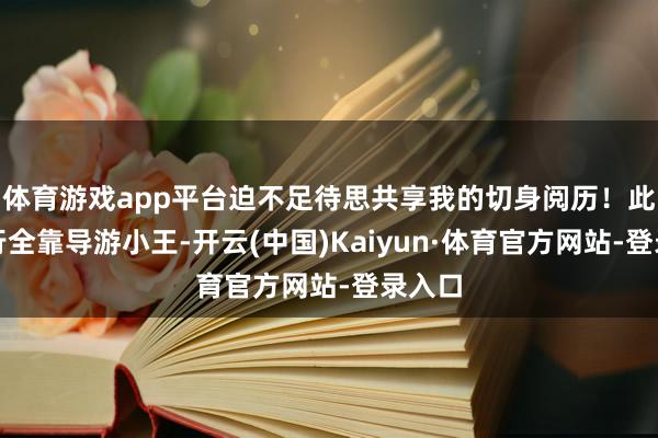 体育游戏app平台迫不足待思共享我的切身阅历！此次旅行全靠导游小王-开云(中国)Kaiyun·体育官方网站-登录入口