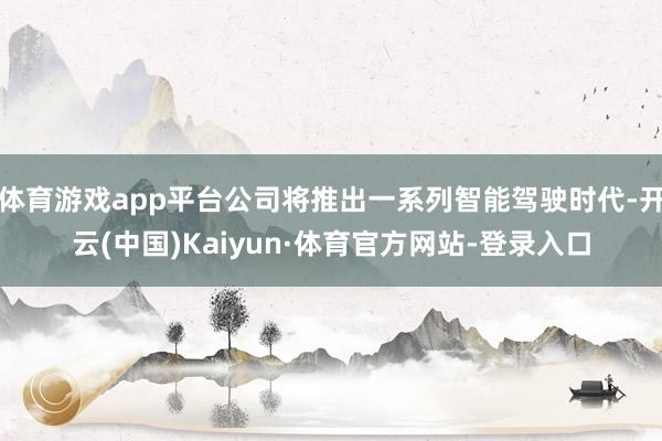 体育游戏app平台公司将推出一系列智能驾驶时代-开云(中国)Kaiyun·体育官方网站-登录入口