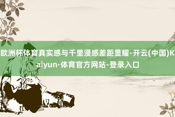 欧洲杯体育真实感与千里浸感差距显耀-开云(中国)Kaiyun·体育官方网站-登录入口