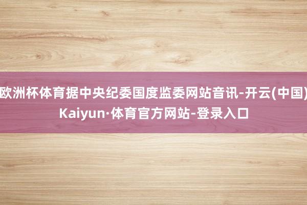 欧洲杯体育据中央纪委国度监委网站音讯-开云(中国)Kaiyun·体育官方网站-登录入口