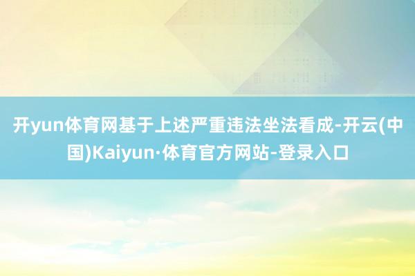 开yun体育网　　基于上述严重违法坐法看成-开云(中国)Kaiyun·体育官方网站-登录入口