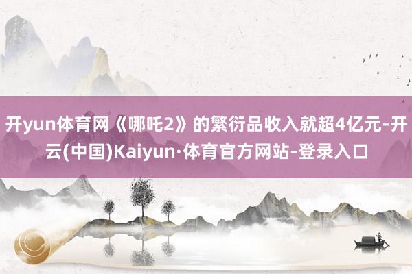 开yun体育网《哪吒2》的繁衍品收入就超4亿元-开云(中国)Kaiyun·体育官方网站-登录入口