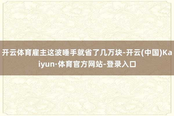 开云体育雇主这波唾手就省了几万块-开云(中国)Kaiyun·体育官方网站-登录入口