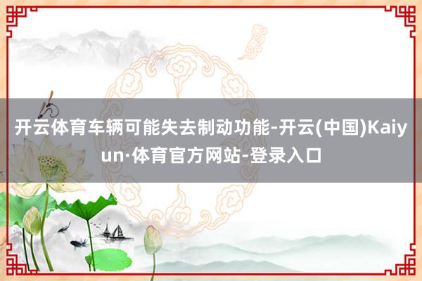 开云体育车辆可能失去制动功能-开云(中国)Kaiyun·体育官方网站-登录入口