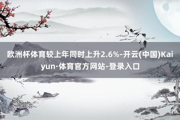 欧洲杯体育较上年同时上升2.6%-开云(中国)Kaiyun·体育官方网站-登录入口