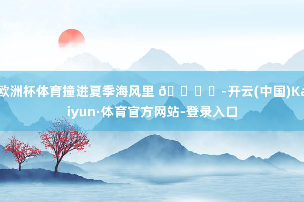 欧洲杯体育撞进夏季海风里 🏝️-开云(中国)Kaiyun·体育官方网站-登录入口