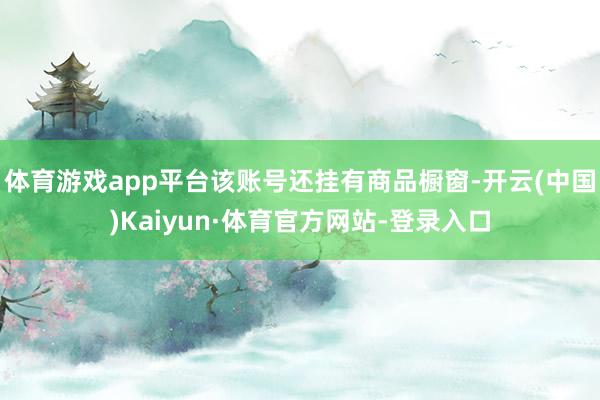 体育游戏app平台该账号还挂有商品橱窗-开云(中国)Kaiyun·体育官方网站-登录入口