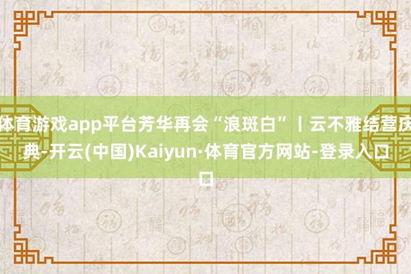 体育游戏app平台芳华再会“浪斑白”丨云不雅结营庆典-开云(中国)Kaiyun·体育官方网站-登录入口