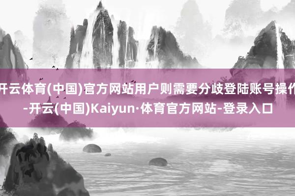 开云体育(中国)官方网站用户则需要分歧登陆账号操作-开云(中国)Kaiyun·体育官方网站-登录入口