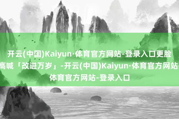 开云(中国)Kaiyun·体育官方网站-登录入口更脸色地抓拳高喊「改进万岁」-开云(中国)Kaiyun·体育官方网站-登录入口