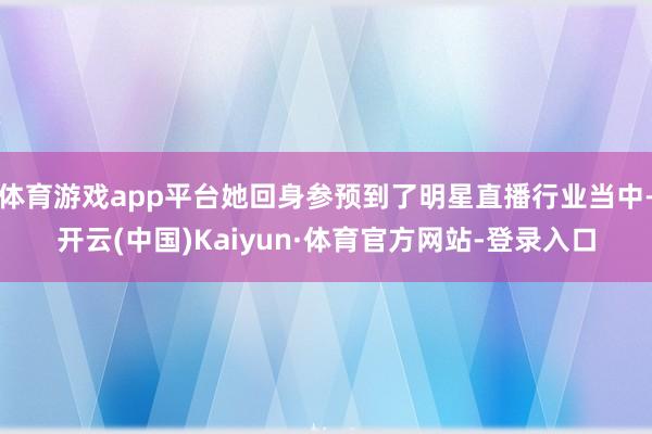 体育游戏app平台她回身参预到了明星直播行业当中-开云(中国)Kaiyun·体育官方网站-登录入口