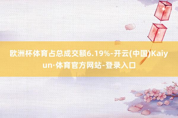 欧洲杯体育占总成交额6.19%-开云(中国)Kaiyun·体育官方网站-登录入口