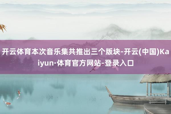 开云体育本次音乐集共推出三个版块-开云(中国)Kaiyun·体育官方网站-登录入口