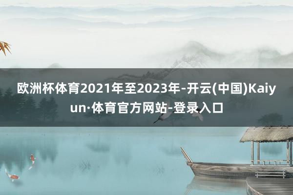 欧洲杯体育2021年至2023年-开云(中国)Kaiyun·体育官方网站-登录入口