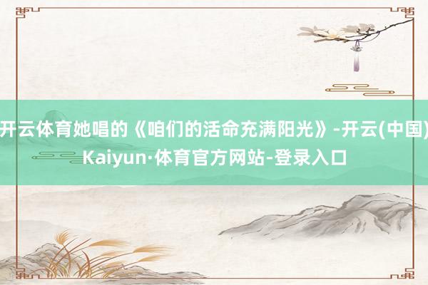 开云体育她唱的《咱们的活命充满阳光》-开云(中国)Kaiyun·体育官方网站-登录入口