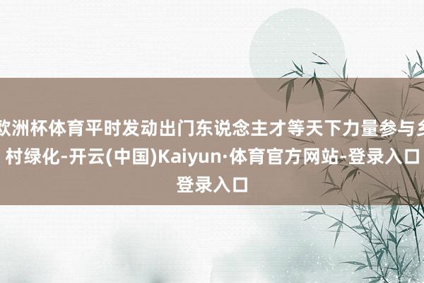 欧洲杯体育平时发动出门东说念主才等天下力量参与乡村绿化-开云(中国)Kaiyun·体育官方网站-登录入口