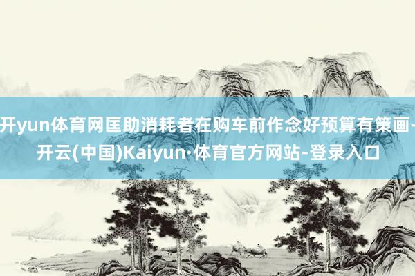 开yun体育网匡助消耗者在购车前作念好预算有策画-开云(中国)Kaiyun·体育官方网站-登录入口