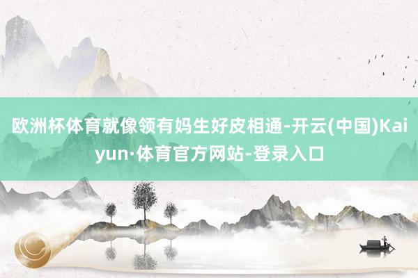 欧洲杯体育就像领有妈生好皮相通-开云(中国)Kaiyun·体育官方网站-登录入口