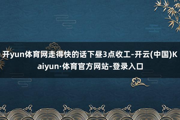 开yun体育网走得快的话下昼3点收工-开云(中国)Kaiyun·体育官方网站-登录入口