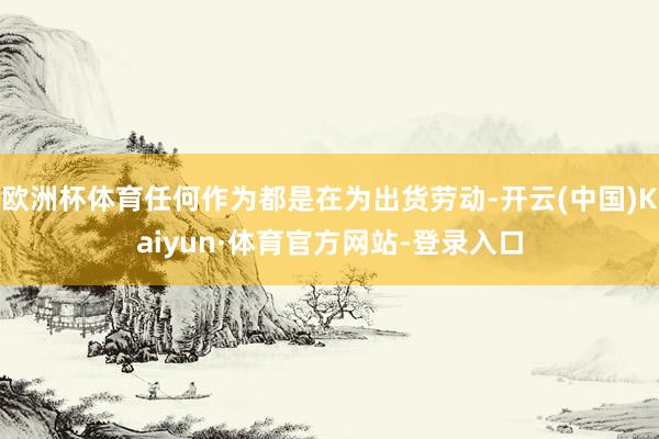 欧洲杯体育任何作为都是在为出货劳动-开云(中国)Kaiyun·体育官方网站-登录入口