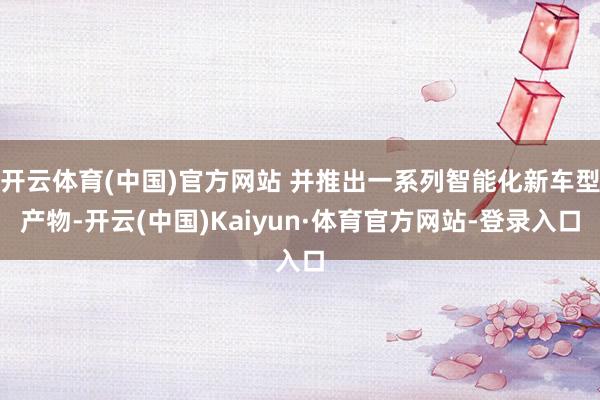 开云体育(中国)官方网站 并推出一系列智能化新车型产物-开云(中国)Kaiyun·体育官方网站-登录入口