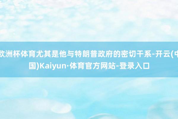 欧洲杯体育尤其是他与特朗普政府的密切干系-开云(中国)Kaiyun·体育官方网站-登录入口