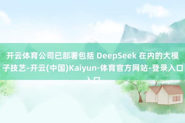 开云体育公司已部署包括 DeepSeek 在内的大模子技艺-开云(中国)Kaiyun·体育官方网站-登录入口