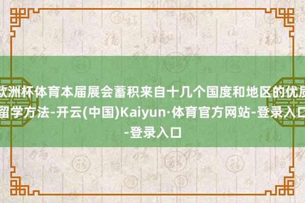 欧洲杯体育本届展会蓄积来自十几个国度和地区的优质留学方法-开云(中国)Kaiyun·体育官方网站-登录入口