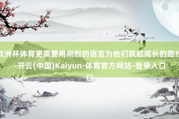 欧洲杯体育更需要用刚烈的语言为他们筑起成长的路线-开云(中国)Kaiyun·体育官方网站-登录入口