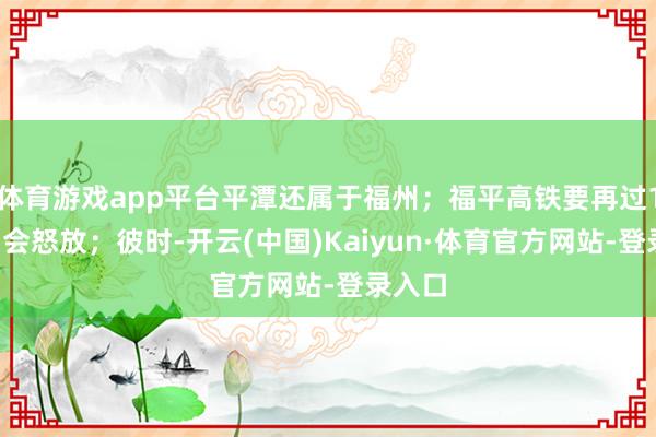 体育游戏app平台平潭还属于福州；福平高铁要再过11年才会怒放；彼时-开云(中国)Kaiyun·体育官方网站-登录入口