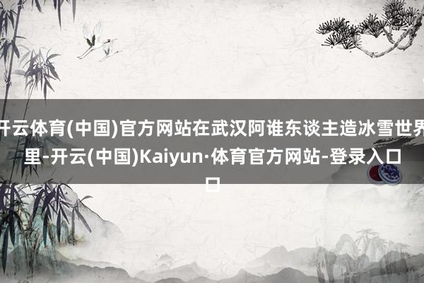 开云体育(中国)官方网站在武汉阿谁东谈主造冰雪世界里-开云(中国)Kaiyun·体育官方网站-登录入口