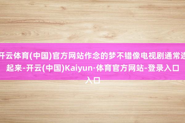 开云体育(中国)官方网站作念的梦不错像电视剧通常连起来-开云(中国)Kaiyun·体育官方网站-登录入口